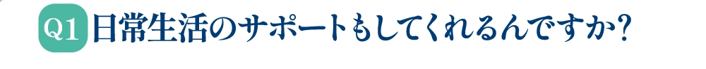 Q1 日常生活のサポートもしてくれるんですか？
