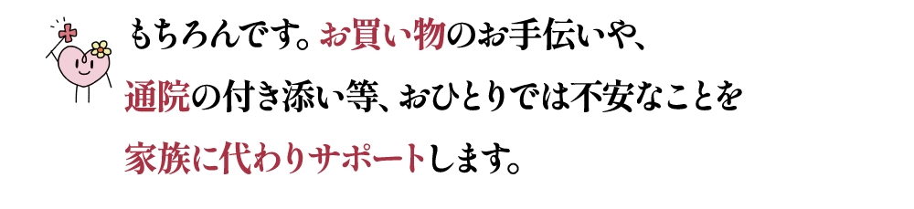 もちろんです。お買い物のお手伝いや、通院の付き添い等、おひとりでは不安なことを家族に代わりサポートします。