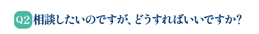 Q2 相談したいのですが、どうすればいいですか？