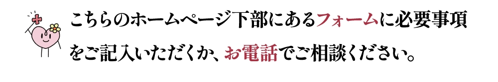 こちらのホームページ下部にあるフォームに必要事項をご記入いただくか、お電話でご相談ください。