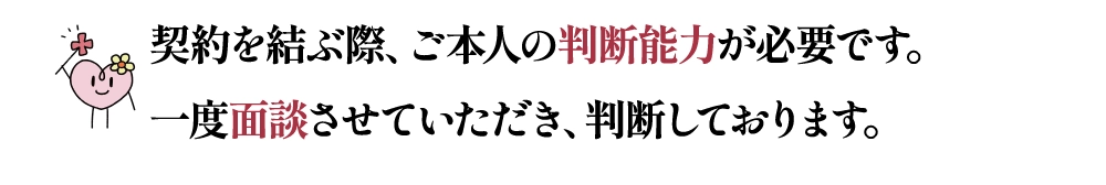 契約を結ぶ際、ご本人の判断能力が必要です。一度面談させていただき、判断しております。