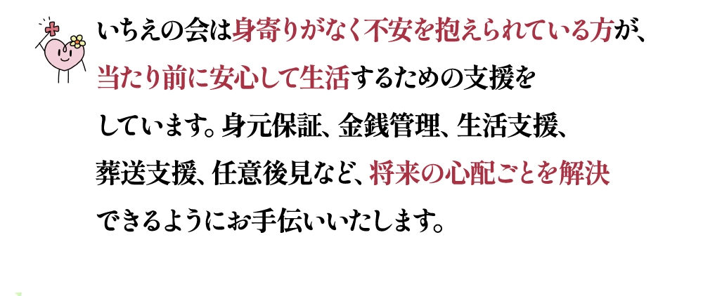 いちえの会は身寄りがなく不安を抱えられている方が、当たり前に安心して生活するための支援をしています。身元保証、金銭管理、生活支援、葬送支援、任意後見など、将来の心配ごとを解決できるようにお手伝いいたします。