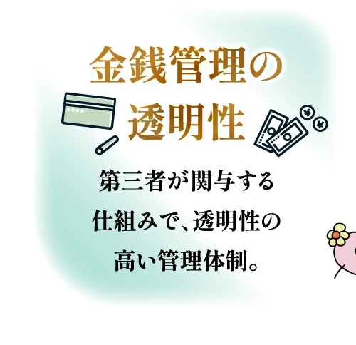 金銭管理の透明性 第三者が関与する仕組みで、透明性の高い管理体制。