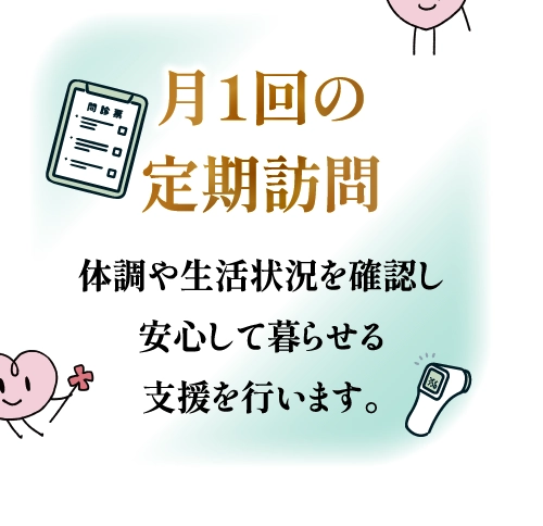 月1回の定期訪問 体調や生活状況を確認し安心して暮らせる支援を行います。